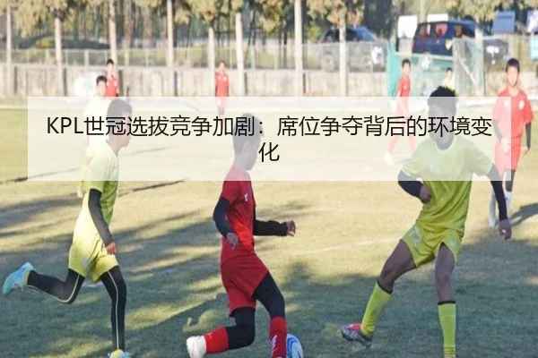 KPL世冠选拔竞争加剧：席位争夺背后的环境变化